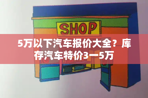 5万以下汽车报价大全？库存汽车特价3一5万