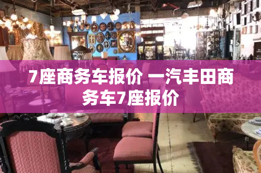 7座商务车报价 一汽丰田商务车7座报价-第1张图片-星选测评