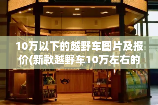 10万以下的越野车图片及报价(新款越野车10万左右的)