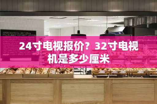 24寸电视报价？32寸电视机是多少厘米