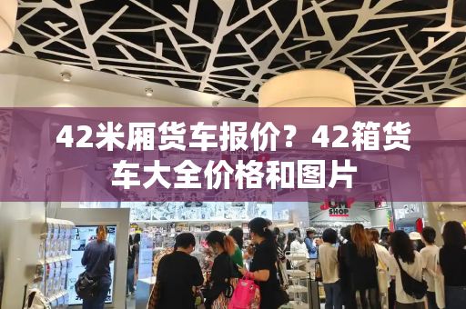 42米厢货车报价？42箱货车大全价格和图片-第1张图片-星选测评