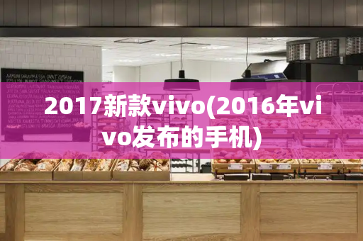 2017新款vivo(2016年vivo发布的手机)