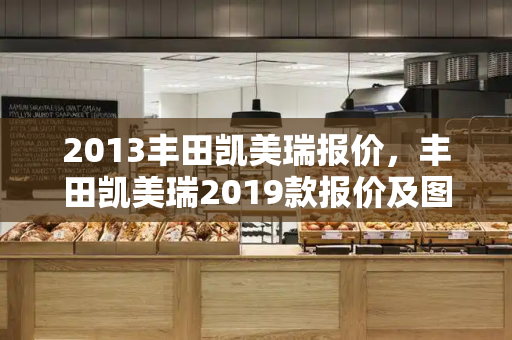 2013丰田凯美瑞报价，丰田凯美瑞2019款报价及图片