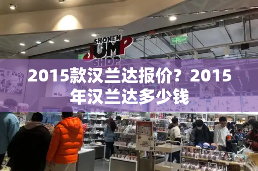 2015款汉兰达报价？2015年汉兰达多少钱