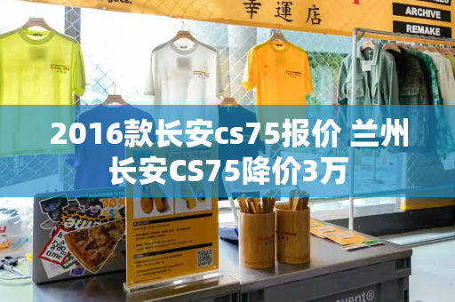 2016款长安cs75报价 兰州长安CS75降价3万