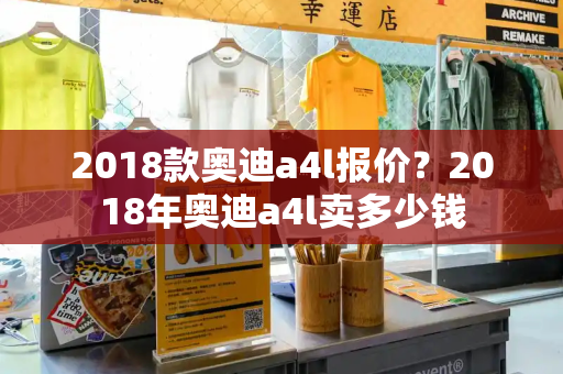 2018款奥迪a4l报价？2018年奥迪a4l卖多少钱