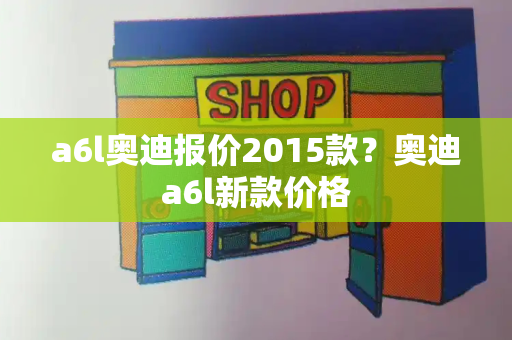 a6l奥迪报价2015款？奥迪a6l新款价格