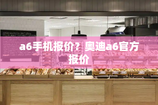 a6手机报价？奥迪a6官方报价-第1张图片-星选测评
