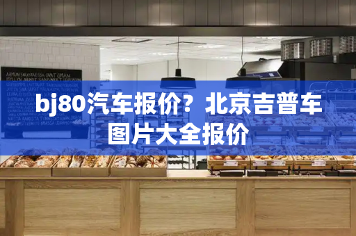 bj80汽车报价？北京吉普车图片大全报价-第1张图片-星选测评