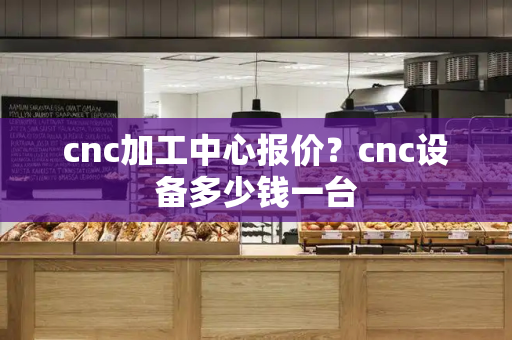 cnc加工中心报价？cnc设备多少钱一台-第1张图片-星选测评