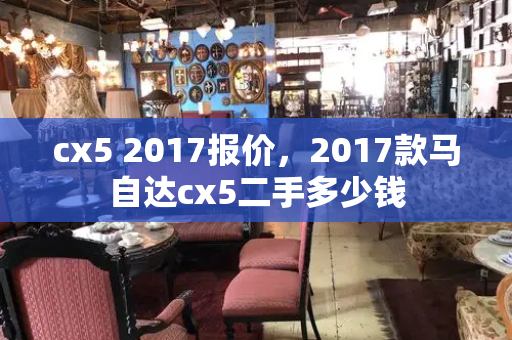 cx5 2017报价，2017款马自达cx5二手多少钱