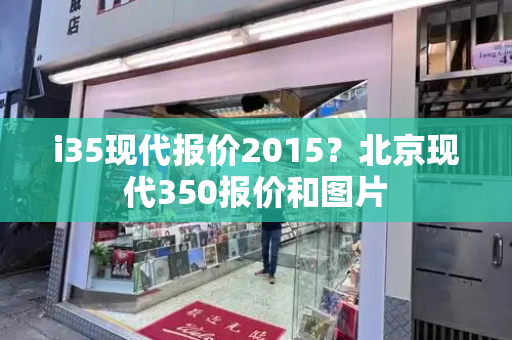 i35现代报价2015？北京现代350报价和图片