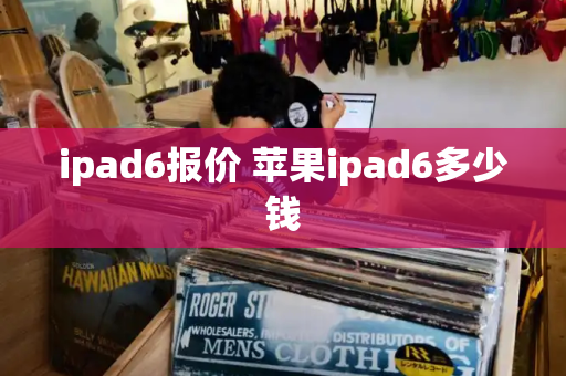 ipad6报价 苹果ipad6多少钱-第1张图片-星选测评