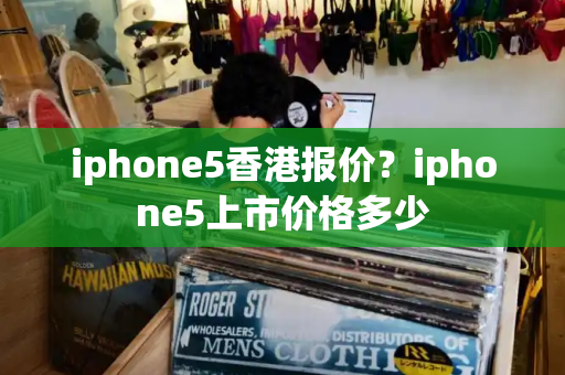 iphone5香港报价？iphone5上市价格多少