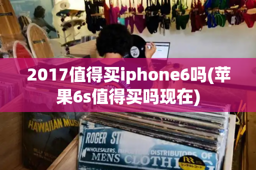 2017值得买iphone6吗(苹果6s值得买吗现在)