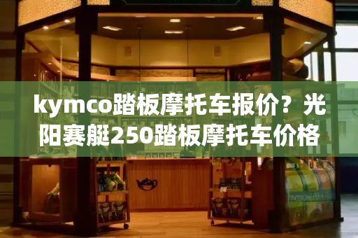 kymco踏板摩托车报价？光阳赛艇250踏板摩托车价格