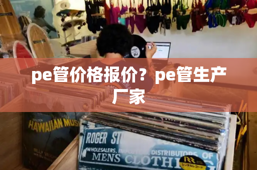 pe管价格报价？pe管生产厂家