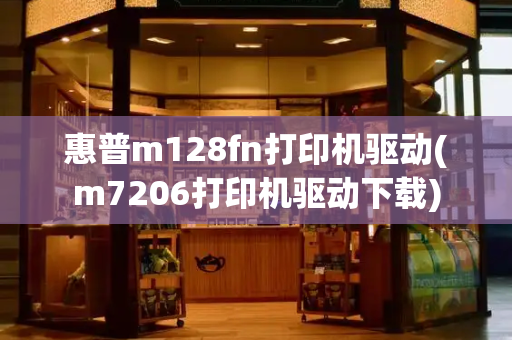惠普m128fn打印机驱动(m7206打印机驱动下载)