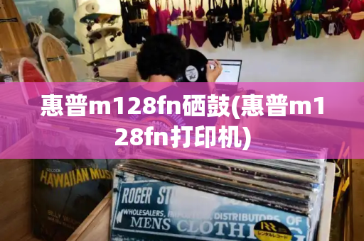 惠普m128fn硒鼓(惠普m128fn打印机)