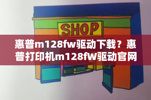 惠普m128fw驱动下载？惠普打印机m128fW驱动官网