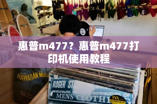 惠普m477？惠普m477打印机使用教程-第1张图片-星选测评