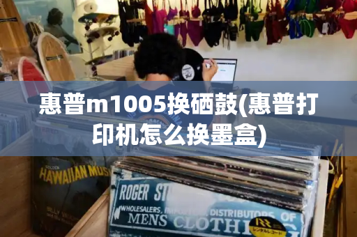 惠普m1005换硒鼓(惠普打印机怎么换墨盒)-第1张图片-星选测评