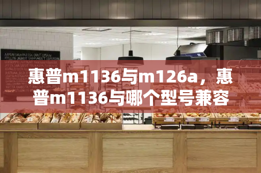 惠普m1136与m126a，惠普m1136与哪个型号兼容-第1张图片-星选测评