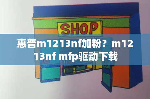 惠普m1213nf加粉？m1213nf mfp驱动下载-第1张图片-星选测评