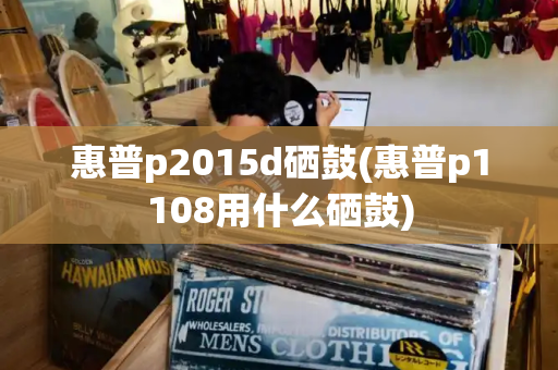 惠普p2015d硒鼓(惠普p1108用什么硒鼓)