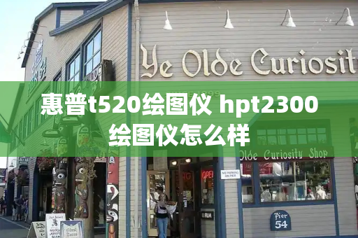 惠普t520绘图仪 hpt2300绘图仪怎么样-第1张图片-星选测评