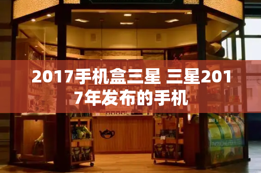 2017手机盒三星 三星2017年发布的手机