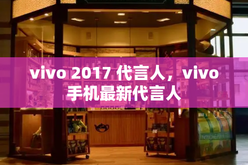 vivo 2017 代言人，vivo手机最新代言人