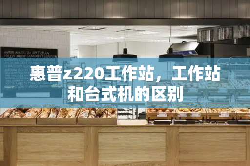 惠普z220工作站，工作站和台式机的区别-第1张图片-星选测评