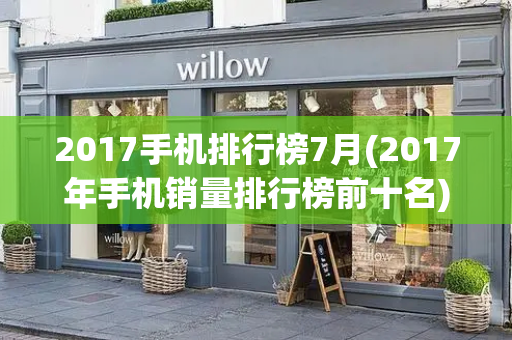 2017手机排行榜7月(2017年手机销量排行榜前十名)