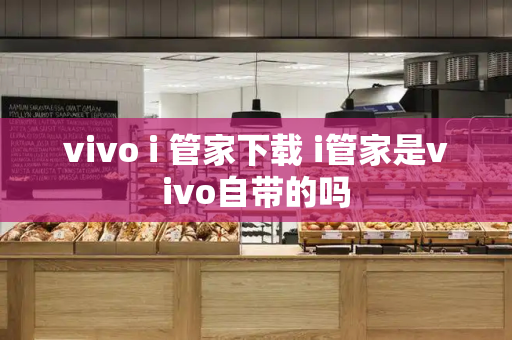vivo i 管家下载 i管家是vivo自带的吗
