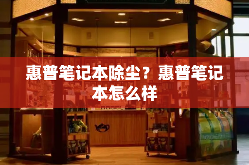 惠普笔记本除尘？惠普笔记本怎么样-第1张图片-星选测评