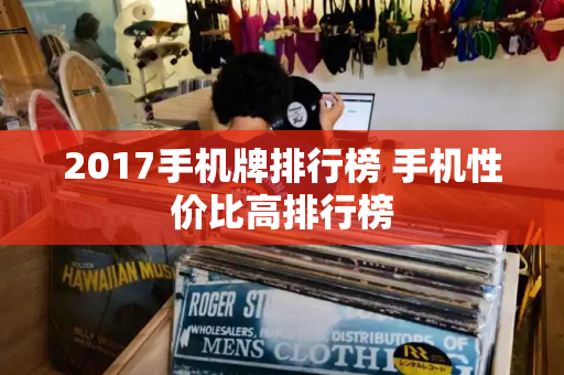 2017手机牌排行榜 手机性价比高排行榜