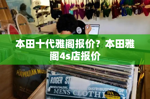 本田十代雅阁报价？本田雅阁4s店报价