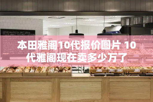 本田雅阁10代报价图片 10代雅阁现在卖多少万了