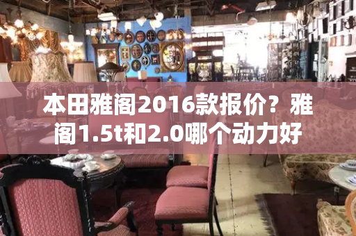 本田雅阁2016款报价？雅阁1.5t和2.0哪个动力好-第1张图片-星选测评