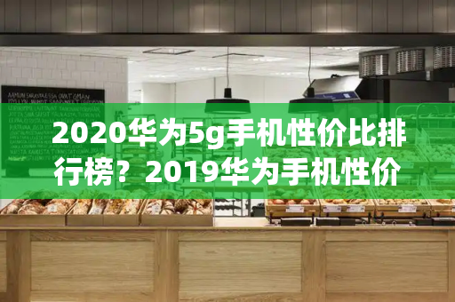 2020华为5g手机性价比排行榜？2019华为手机性价比排行