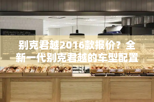 别克君越2016款报价？全新一代别克君越的车型配置