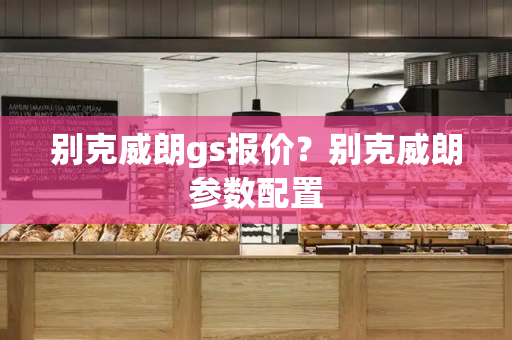 别克威朗gs报价？别克威朗参数配置