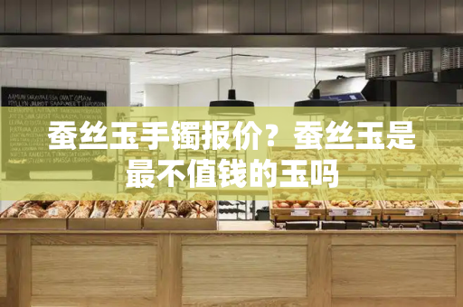 蚕丝玉手镯报价？蚕丝玉是最不值钱的玉吗