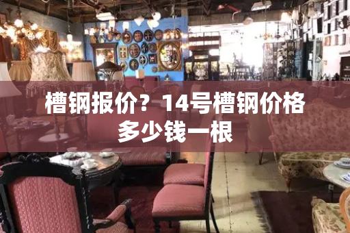 槽钢报价？14号槽钢价格多少钱一根