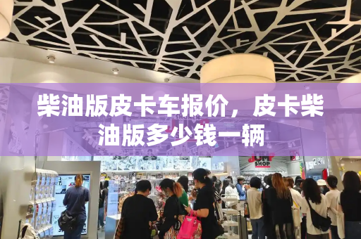 柴油版皮卡车报价，皮卡柴油版多少钱一辆-第1张图片-星选测评