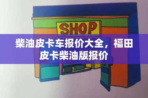 柴油皮卡车报价大全，福田皮卡柴油版报价-第1张图片-星选测评