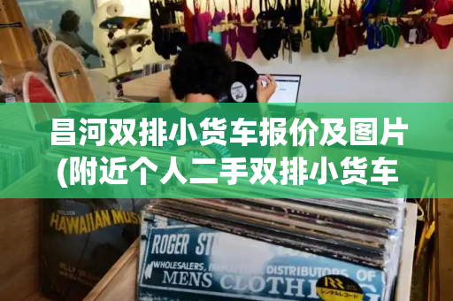 昌河双排小货车报价及图片(附近个人二手双排小货车)-第1张图片-星选测评