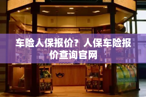 车险人保报价？人保车险报价查询官网-第1张图片-星选测评