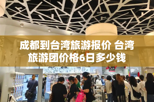 成都到台湾旅游报价 台湾旅游团价格6日多少钱